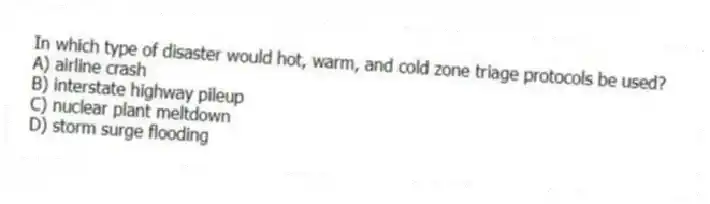 In which type of disaster would hot, warm, and cold zone triage protocols be used?
A) airline crash
B) interstate highway pileup
C) nuclear plant meltdown
D) storm surge flooding