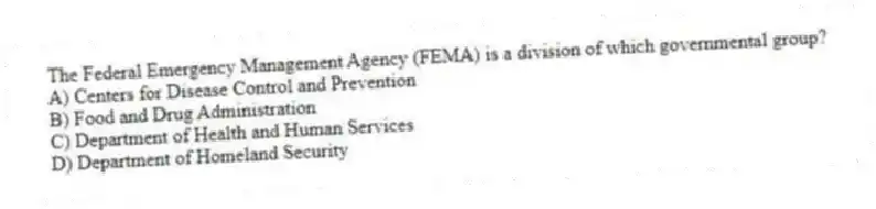 The Federal Emergency Management Agency (FEMA) is a division of which governmental group?
A) Centers for Disease Control and Prevention
B) Food and Drug Administration
C) Department of Health and Human Services
D) Department of Homeland Security