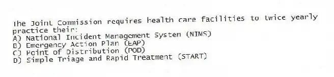The Joint Commission requires health care facilities to twice yearly practice their:
A) National Incident Management System (NIMS)
B) Emergency Action Plan (EAP)
C) Point of Distribution (POD)
D) Simple Triage and Rapid Treatment (START)