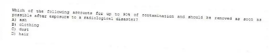 Which of the following accounts for up to 90% of contamination and should be removed as soon as possible after exposure to a radiological disaster?
A) ash
B) clothing
C) dust
D) hair