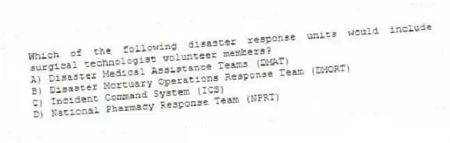 Which of the following disaster response units would include surgical technologist volunteer members?
A) Disaster Medical Assistance Teams (DMAT)
B) Disaster Mortuary Operations Response Team (DMORT)
C) Incident Command System (ICS)
D) National Pharmacy Response Team (NPRT)