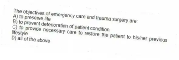 The objectives of emergency care and trauma surgery are:
A) to preserve life
B) to prevent deterioration of patient condition
C) to provide necessary care to restore the patient to his/her previous lifestyle
D) all of the above