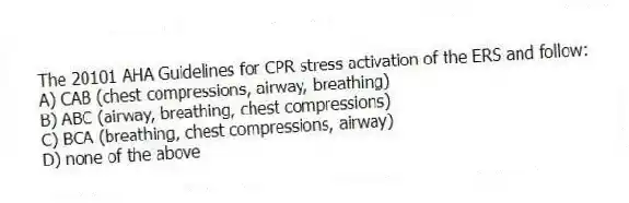 The 20101 AHA Guidelines for CPR stress activation of the ERS and follow:
A) CAB (chest compressions, airway, breathing)
B) ABC (airway, breathing, chest compressions)
C) BCA (breathing, chest compressions, airway)
D) none of the above