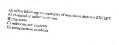 All of the following are examples of man-made disasters EXCEPT:
A) chemical or radiation release
B) hurricane
C) infrastructure incidents
D) transportation accidents