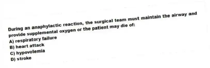 During an anaphylactic reaction, the surgical team must maintain the airway and provide supplemental oxygen or the patient may die of:
A) respiratory failure
B) heart attack
C) hypovolemia
D) stroke