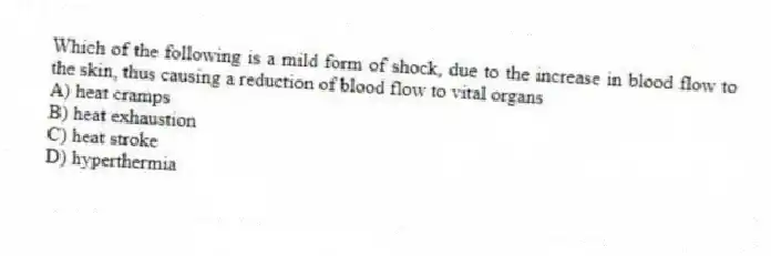Which of the following is a mild form of shock, due to the increase in blood flow to the skin, thus causing a reduction of blood flow to vital organs
A) heat cramps
B) heat exhaustion
C) heat stroke
D) hyperthermia