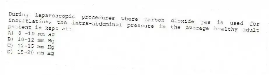 During laparoscopic procedures where carbon dioxide gas is used for insufflation, the intra-abdominal pressure in the average healthy adult patient is kept at:
A) 8 -10 mm Hg
B) 10-12 mm Hg
C) 12-15 mm Hg
D) 15-20 mm Hg