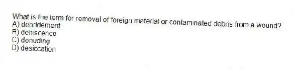What is the term for removal of foreign material or contaminated debris from a wound?
A) debridement
B) dehiscence
C) denuding
D) desiccation