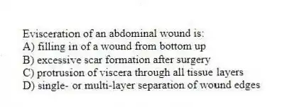 Evisceration of an abdominal wound is:
A) filling in of a wound from bottom up
B) excessive scar formation after surgery
C) protrusion of viscera through all tissue layers
D) single- or multi-layer separation of wound edges