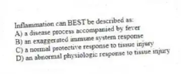 Inflammation can BEST be described as:
A) a disease process accompanied by fever
B) an exaggerated immune system response
C) a normal protective response to tissue injury
D) an abnormal physiologic response to tissue injury