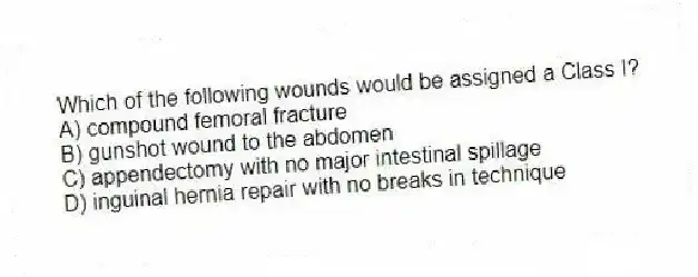 Which of the following wounds would be assigned a Class I?
A) compound femoral fracture
B) gunshot wound to the abdomen
C) appendectomy with no major intestinal spillage
D) inguinal hernia repair with no breaks in technique