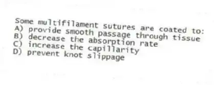 Some multifilament sutures are coated to:
A) provide smooth passage through tissue
B) decrease the absorption rate
C) increase the capillarity
D) prevent knot slippage