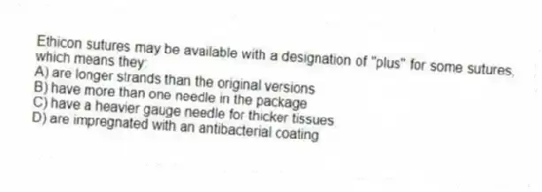 Ethicon sutures may be available with a designation of "plus" for some sutures, which means they:
A) are longer strands than the original versions
B) have more than one needle in the package
C) have a heavier gauge needle for thicker tissues
D) are impregnated with an antibacterial coating