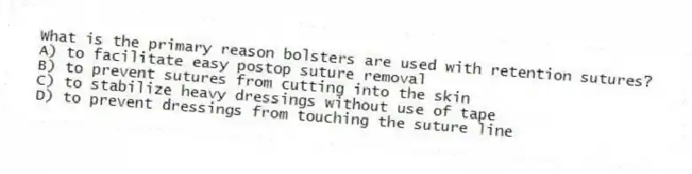 What is the primary reason bolsters are used with retention sutures?
A) to facilitate easy postop suture removal
B) to prevent sutures from cutting into the skin
C) to stabilize heavy dressings without use of tape
D) to prevent dressings from touching the suture line