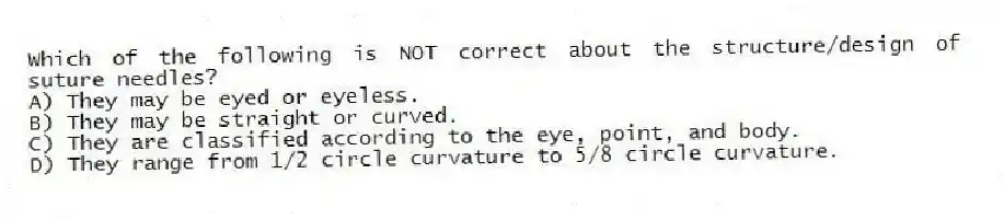 Which of the following is NOT correct about the structure/design of suture needles?
A) They may be eyed or eyeless.
B) They may be straight or curved.
C) They are classified according to the eye, point, and body.
D) They range from 1/2 circle curvature to 5/8 circle curvature.