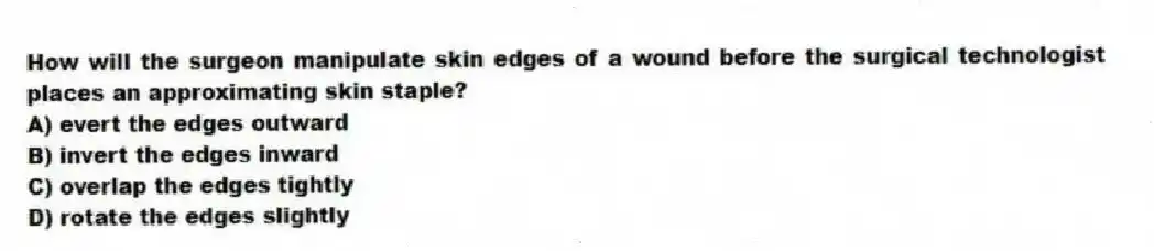 How will the surgeon manipulate skin edges of a wound before the surgical technologist places an approximating skin staple?
A) evert the edges outward
B) invert the edges inward
C) overlap the edges tightly
D) rotate the edges slightly