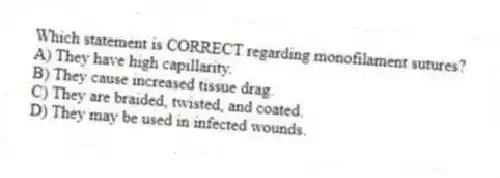 Which statement is CORRECT regarding monofilament sutures?
A) They have high capillarity.
B) They cause increased tissue drag.
C) They are braided, twisted, and coated.
D) They may be used in infected wounds.