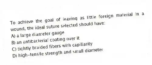 To achieve the goal of leaving as little foreign material in a wound, the ideal suture selected should have:
A) a large diameter gauge
B) an antibacterial coating over it
C) tightly braided fibers with capillarity
D) high-tensile strength and small diameter