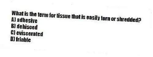 What is the term for tissue that is easily torn or shredded?
A) adhesive
B) dehisced
C) eviscerated
D) friable