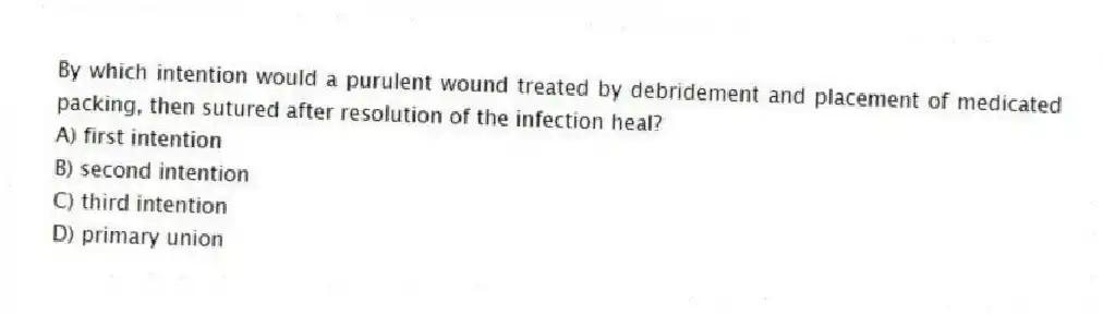 By which intention would a purulent wound treated by debridement and placement of medicated packing, then sutured after resolution of the infection heal?
A) first intention
B) second intention
C) third intention
D) primary union