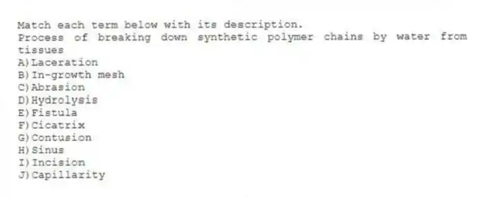 Match each term below with its description.
-Process of breaking down synthetic polymer chains by water from tissues
A)Laceration
B)In-growth mesh
C)Abrasion
D)Hydrolysis
E)Fistula
F)Cicatrix
G)Contusion
H)Sinus
I)Incision
J)Capillarity
