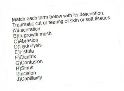Match each term below with its description.
-Traumatic cut or tearing of skin or soft tissues
A)Laceration
B)In-growth mesh
C)Abrasion
D)Hydrolysis
E)Fistula
F)Cicatrix
G)Contusion
H)Sinus
I)Incision
J)Capillarity