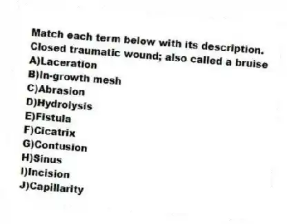 Match each term below with its description.
-Closed traumatic wound; also called a bruise
A)Laceration
B)In-growth mesh
C)Abrasion
D)Hydrolysis
E)Fistula
F)Cicatrix
G)Contusion
H)Sinus
I)Incision
J)Capillarity