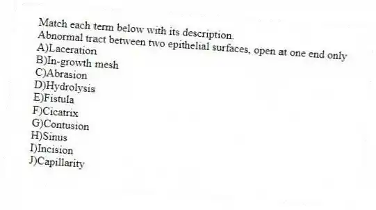 Match each term below with its description.
-Abnormal tract between two epithelial surfaces, open at one end only
A)Laceration
B)In-growth mesh
C)Abrasion
D)Hydrolysis
E)Fistula
F)Cicatrix
G)Contusion
H)Sinus
I)Incision
J)Capillarity