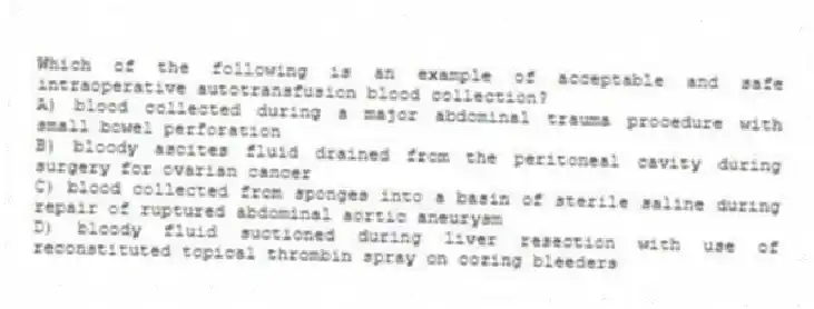 Which of the following is an example of acceptable and safe intraoperative autotransfusion blood collection?
A) blood collected during a major abdominal trauma procedure with small bowel perforation
B) bloody ascites fluid drained from the peritoneal cavity during surgery for ovarian cancer
C) blood collected from sponges into a basin of sterile saline during repair of ruptured abdominal aortic aneurysm
D) bloody fluid suctioned during liver resection with use of reconstituted topical thrombin spray on oozing bleeders