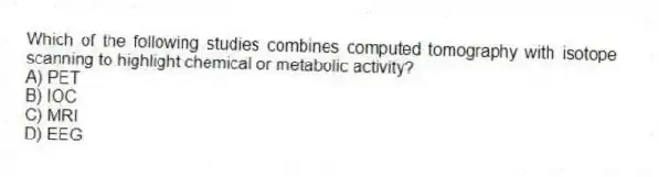 Which of the following studies combines computed tomography with isotope scanning to highlight chemical or metabolic activity?
A) PET
B) IOC
C) MRI
D) EEG