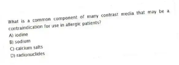 What is a common component of many contrast media that may be a contraindication for use in allergic patients?
A) iodine
B) sodium
C) calcium salts
D) radionuclides