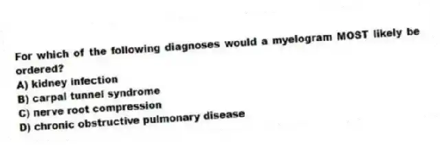 For which of the following diagnoses would a myelogram MOST likely be ordered?
A) kidney infection
B) carpal tunnel syndrome
C) nerve root compression
D) chronic obstructive pulmonary disease
