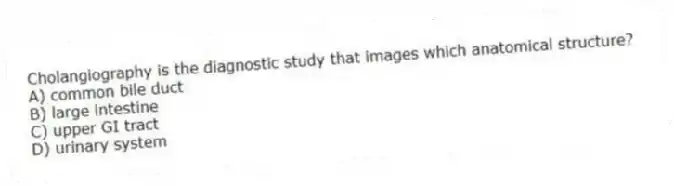 Cholangiography is the diagnostic study that images which anatomical structure?
A) common bile duct
B) large intestine
C) upper GI tract
D) urinary system