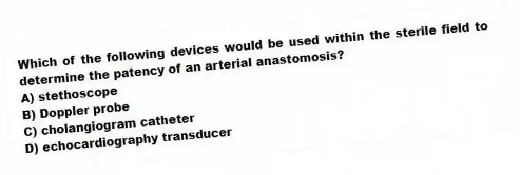 Which of the following devices would be used within the sterile field to determine the patency of an arterial anastomosis?
A) stethoscope
B) Doppler probe
C) cholangiogram catheter
D) echocardiography transducer