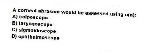 A corneal abrasion would be assessed using a(n):
A) colposcope
B) laryngoscope
C) sigmoidoscope
D) ophthalmoscope