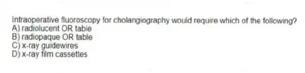 Intraoperative fluoroscopy for cholangiography would require which of the following?
A) radiolucent OR table
B) radiopaque OR table
C) x-ray guidewires
D) x-ray film cassettes