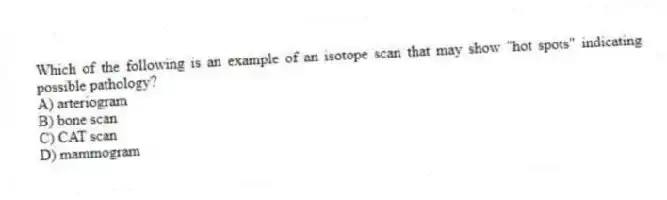 Which of the following is an example of an isotope scan that may show "hot spots" indicating possible pathology?
A) arteriogram
B) bone scan
C) CAT scan
D) mammogram