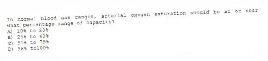 In normal blood gas ranges, arterial oxygen saturation should be at or near what percentage range of capacity?
A) 10% to 20%
B) 25% to 40%
C) 50% to 79%
D) 96% to100%