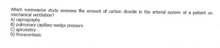 Which noninvasive study assesses the amount of carbon dioxide in the arterial system of a patient on mechanical ventilation?
A) capnography
B) pulmonary capillary wedge pressure
C) spirometry
D) thoracentesis
