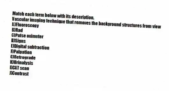 Match each term below with its description.
-Vascular imaging technique that removes the background structures from view
A)Fluoroscopy
B)Rad
C)Pulse oximeter
D)Signs
E)Digital subtraction
F)Palpation
G)Retrograde
H)Urinalysis
I)CAT scan
J)Contrast