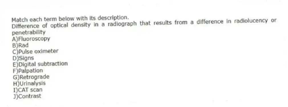 Match each term below with its description.
-Difference of optical density in a radiograph that results from a difference in radiolucency or penetrability
A)Fluoroscopy
B)Rad
C)Pulse oximeter
D)Signs
E)Digital subtraction
F)Palpation
G)Retrograde
H)Urinalysis
I)CAT scan
J)Contrast