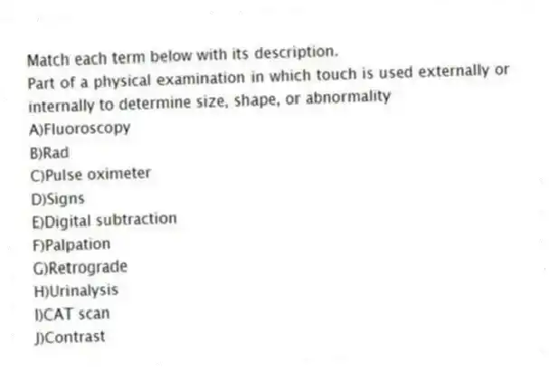 Match each term below with its description.
-Part of a physical examination in which touch is used externally or internally to determine size, shape, or abnormality
A)Fluoroscopy
B)Rad
C)Pulse oximeter
D)Signs
E)Digital subtraction
F)Palpation
G)Retrograde
H)Urinalysis
I)CAT scan
J)Contrast