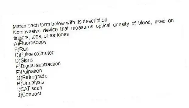 Match each term below with its description.
-Noninvasive device that measures optical density of blood; used on fingers, toes, or earlobes
A)Fluoroscopy
B)Rad
C)Pulse oximeter
D)Signs
E)Digital subtraction
F)Palpation
G)Retrograde
H)Urinalysis
I)CAT scan
J)Contrast