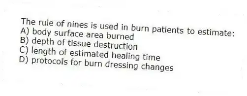 The rule of nines is used in burn patients to estimate:
A) body surface area burned
B) depth of tissue destruction
C) length of estimated healing time
D) protocols for burn dressing changes