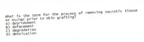 What is the term for the process of removing necrotic tissue or eschar prior to skin grafting?
A) debridement
B) defacement
C) degradation
D) dessication