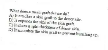 What does a mesh graft device do?
A) It attaches a skin graft to the donor site.
B) It expands the size of the skin graft.
C) It slices a split thickness of donor skin.
D) It smoothes the skin graft to prevent bunching up.