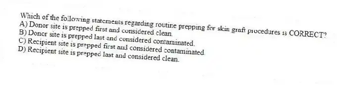 Which of the following statements regarding routine prepping for skin graft procedures is CORRECT?
A) Donor site is prepped first and considered clean.
B) Donor site is prepped last and considered contaminated.
C) Recipient site is prepped first and considered contaminated.
D) Recipient site is prepped last and considered clean.