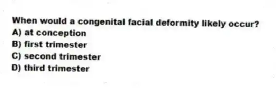 When would a congenital facial deformity likely occur?
A) at conception
B) first trimester
C) second trimester
D) third trimester