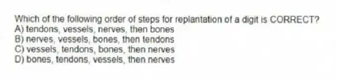 Which of the following order of steps for replantation of a digit is CORRECT?
A) tendons, vessels, nerves, then bones
B) nerves, vessels, bones, then tendons
C) vessels, tendons, bones, then nerves
D) bones, tendons, vessels, then nerves
