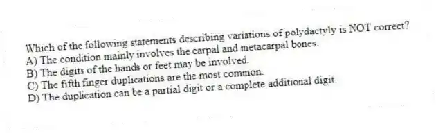 Which of the following statements describing variations of polydactyly is NOT correct?
A) The condition mainly involves the carpal and metacarpal bones.
B) The digits of the hands or feet may be involved.
C) The fifth finger duplications are the most common.
D) The duplication can be a partial digit or a complete additional digit.